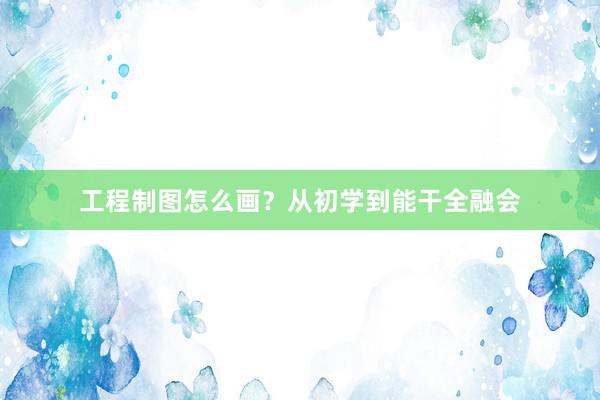 工程制图怎么画？从初学到能干全融会